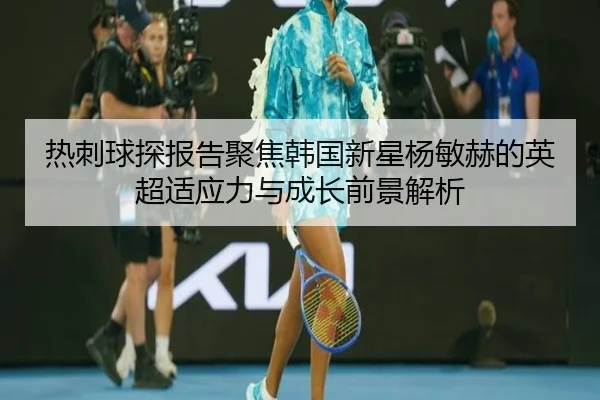 热刺球探报告聚焦韩国新星杨敏赫的英超适应力与成长前景解析