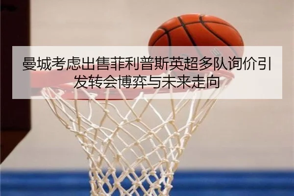 曼城考虑出售菲利普斯英超多队询价引发转会博弈与未来走向