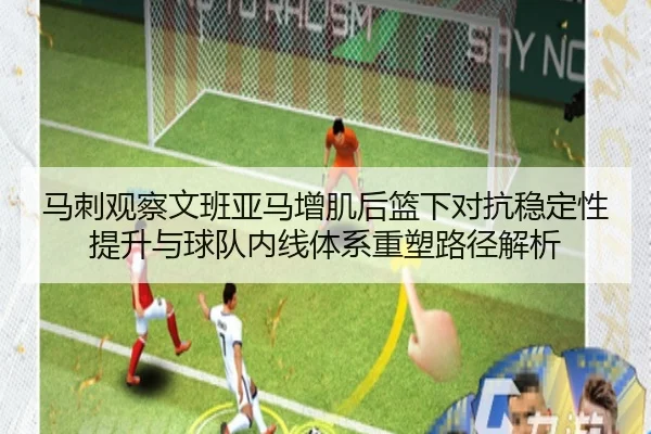 马刺观察文班亚马增肌后篮下对抗稳定性提升与球队内线体系重塑路径解析