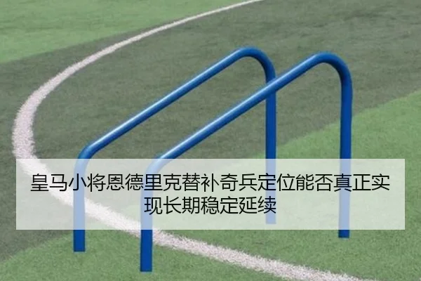 皇马小将恩德里克替补奇兵定位能否真正实现长期稳定延续