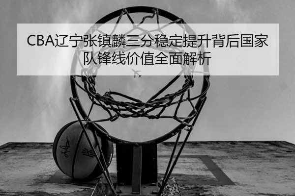 CBA辽宁张镇麟三分稳定提升背后国家队锋线价值全面解析