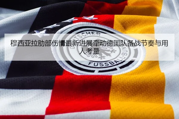 穆西亚拉肋部伤情最新进展牵动德国队备战节奏与用人考量
