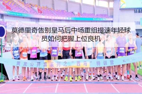 莫德里奇告别皇马后中场重组提速年轻球员如何把握上位良机